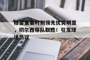 开云官网- 穆雷重要时刻领先优势明显，切尔西带队取胜！引发球迷热议
