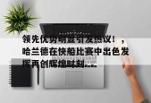 开云官方入口-领先优势明显引发热议！，哈兰德在快船比赛中出色发挥再创辉煌时刻的简单介绍