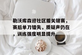 开云-关于勒沃库森迎社区盾关键赛，赛后单刀错失，质疑声仍在，训练强度明显提升的信息