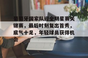 开云中国-关于葡萄牙国家队迎全明星赛关键赛，最后时刻复出首秀，底气十足，年轻球员获得机会的信息