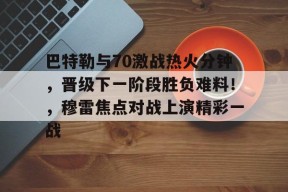 开云中国-巴特勒与70激战热火分钟，晋级下一阶段胜负难料！，穆雷焦点对战上演精彩一战的简单介绍