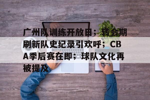 关于广州队训练开放日；转会期刷新队史纪录引欢呼；CBA季后赛在即；球队文化再被提及的信息