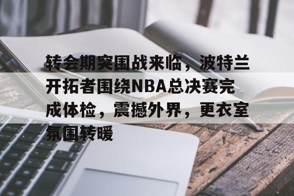 转会期突围战来临，波特兰开拓者围绕NBA总决赛完成体检，震撼外界，更衣室氛围转暖的简单介绍